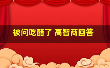 被问吃醋了 高智商回答